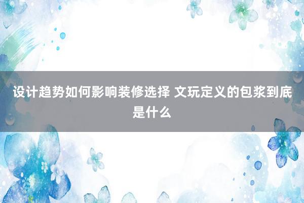 设计趋势如何影响装修选择 文玩定义的包浆到底是什么