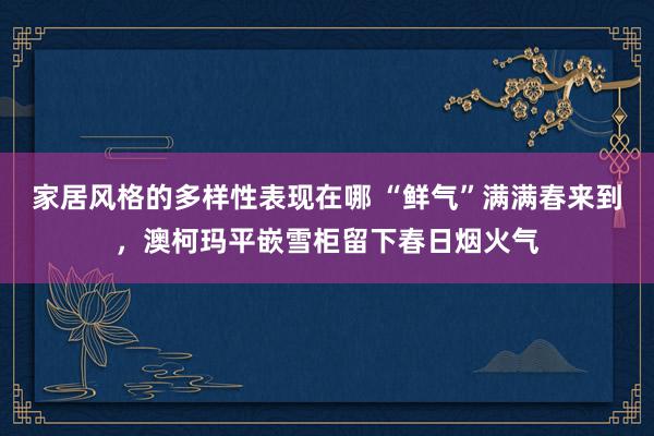 家居风格的多样性表现在哪 “鲜气”满满春来到，澳柯玛平嵌雪柜留下春日烟火气