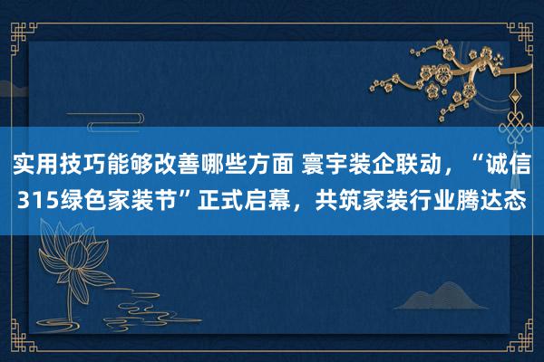 实用技巧能够改善哪些方面 寰宇装企联动，“诚信315绿色家装节”正式启幕，共筑家装行业腾达态