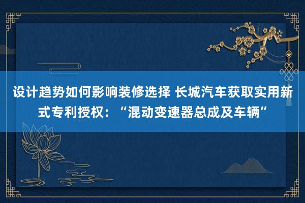 设计趋势如何影响装修选择 长城汽车获取实用新式专利授权：“混动变速器总成及车辆”