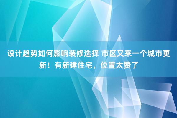 设计趋势如何影响装修选择 市区又来一个城市更新！有新建住宅，位置太赞了