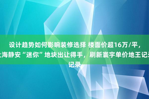 设计趋势如何影响装修选择 楼面价超16万/平，上海静安“迷你”地块出让得手，刷新寰宇单价地王记录