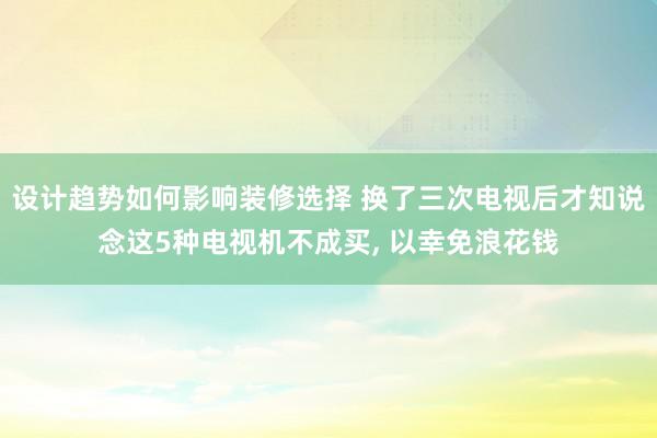 设计趋势如何影响装修选择 换了三次电视后才知说念这5种电视机不成买, 以幸免浪花钱