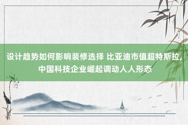 设计趋势如何影响装修选择 比亚迪市值超特斯拉, 中国科技企业崛起调动人人形态