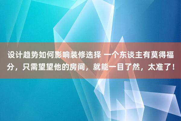 设计趋势如何影响装修选择 一个东谈主有莫得福分，只需望望他的房间，就能一目了然，太准了！